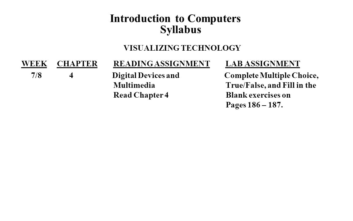 Introduction to Computers Syllabus VISUALIZING TECHNOLOGY WEEK CHAPTER READING ASSIGNMENT LAB ASSIGNMENT 7/84 Digital Devices and Complete Multiple Choice, Multimedia True/False, and Fill in the Read Chapter 4 Blank exercises on Pages 186 – 187.
