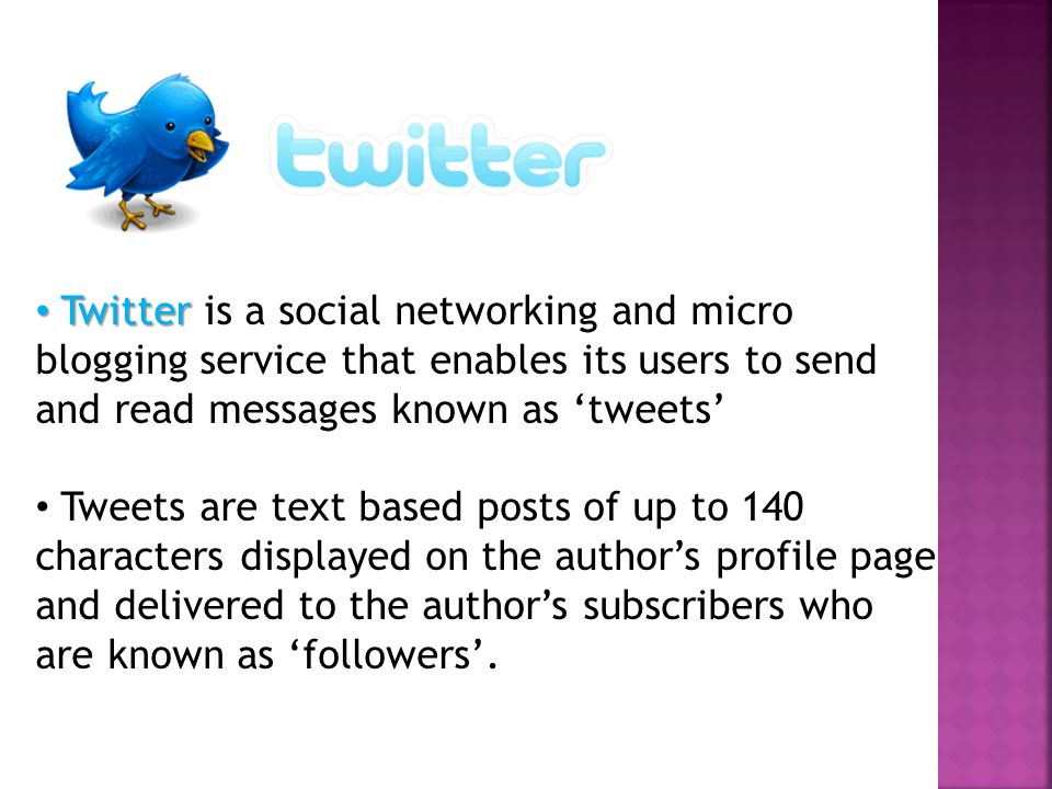 Twitter Twitter is a social networking and micro blogging service that enables its users to send and read messages known as ‘tweets’ Tweets are text based posts of up to 140 characters displayed on the author’s profile page and delivered to the author’s subscribers who are known as ‘followers’.