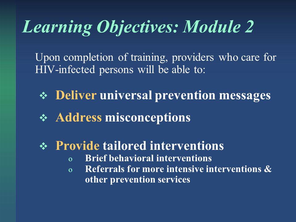 Incorporating HIV Prevention into the Medical Care of Persons Living with HIV Ask ∙ Screen ∙ Intervene Developed by: The National Network of STD/HIV Prevention Training Centers, in conjunction with the AIDS Education Training Centers Module 2: Universal Prevention Messages and Addressing Misconceptions Tailored Behavioral Interventions