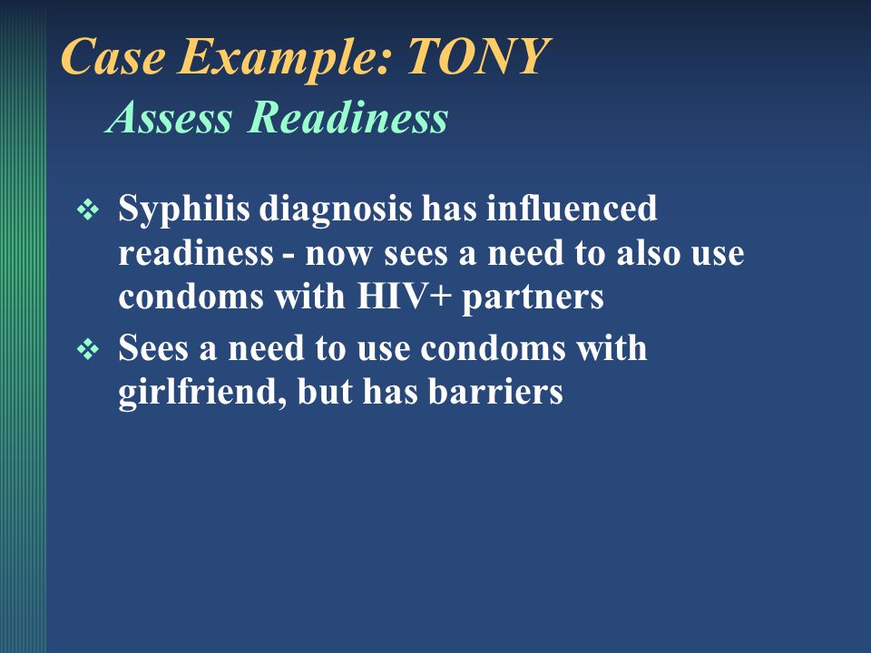 Case Example: TONY Assess Attitudes  Doesn’t want to give HIV to others  Thinks bringing up condom use with girlfriend would make her suspicious about others