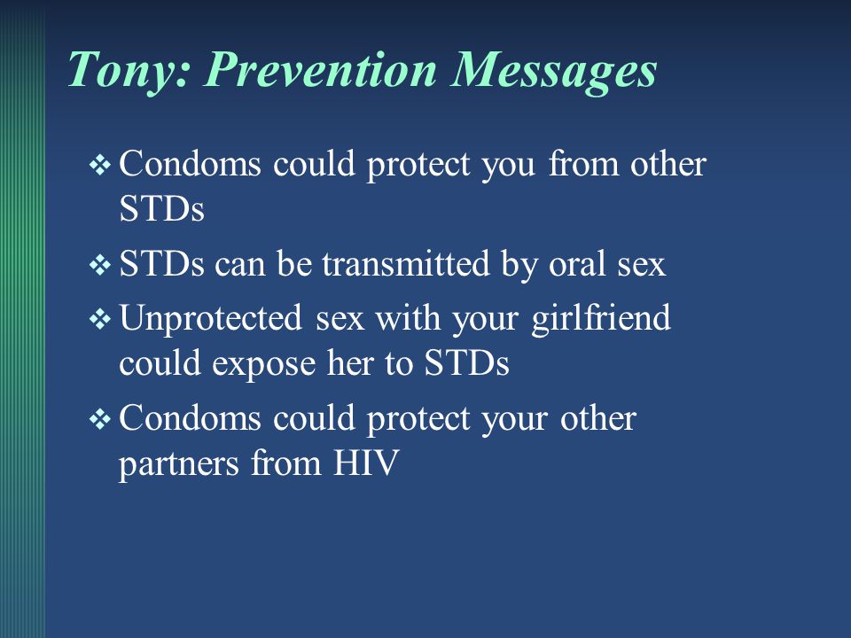 Case Example: TONY Summary from Module 1:  40 y/o man with girlfriend, but also has other male sex partners  HIV+, in care  Girlfriend also has HIV; Does not use condoms with her  Inconsistent condom use for anal and oral sex with male partners What prevention messages would apply
