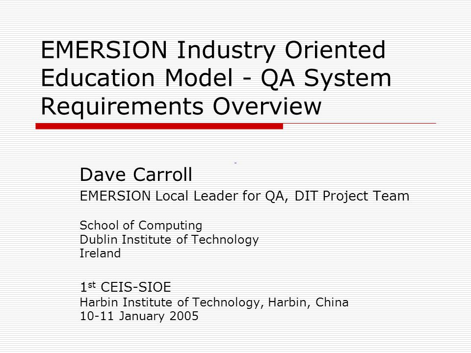 EMERSION Industry Oriented Education Model - QA System Requirements Overview Dave Carroll EMERSION Local Leader for QA, DIT Project Team School of Computing Dublin Institute of Technology Ireland 1 st CEIS-SIOE Harbin Institute of Technology, Harbin, China January 2005