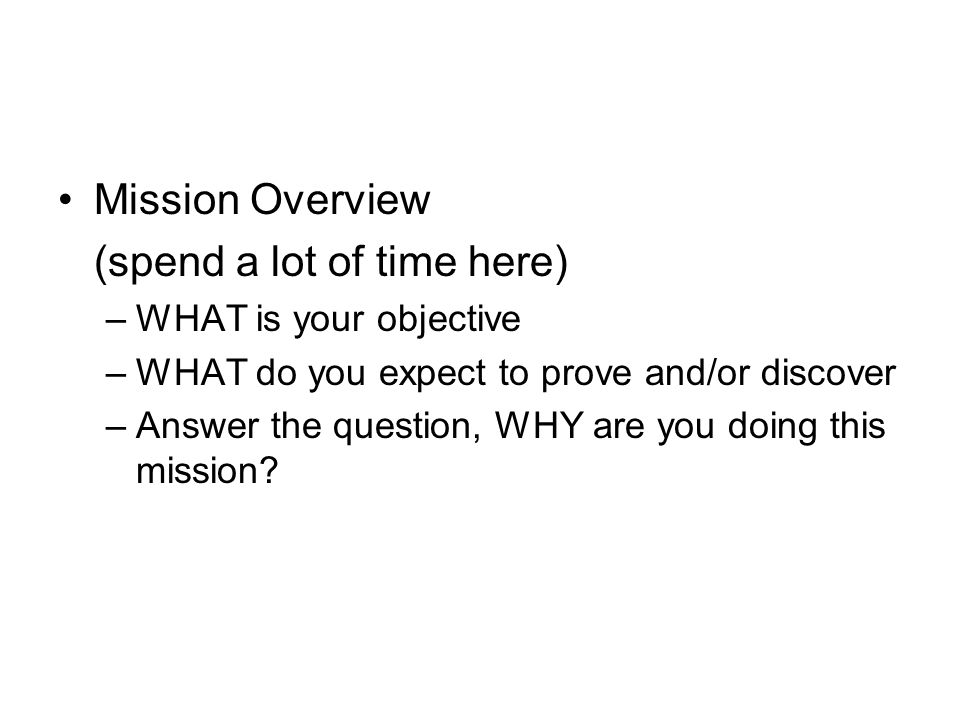 Mission Overview (spend a lot of time here) –WHAT is your objective –WHAT do you expect to prove and/or discover –Answer the question, WHY are you doing this mission