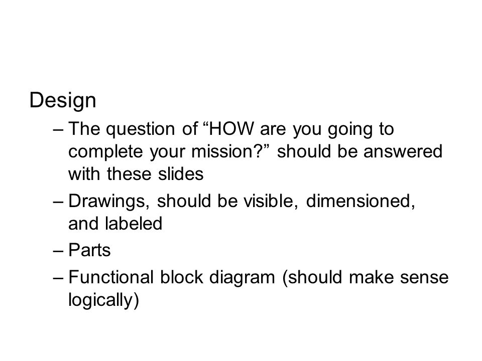 Design –The question of HOW are you going to complete your mission should be answered with these slides –Drawings, should be visible, dimensioned, and labeled –Parts –Functional block diagram (should make sense logically)