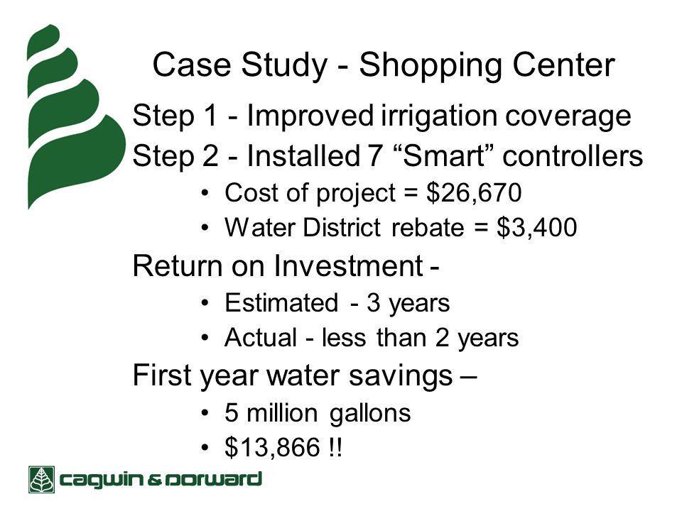 Case Study - Shopping Center Step 1 - Improved irrigation coverage Step 2 - Installed 7 Smart controllers Cost of project = $26,670 Water District rebate = $3,400 Return on Investment - Estimated - 3 years Actual - less than 2 years First year water savings – 5 million gallons $13,866 !!