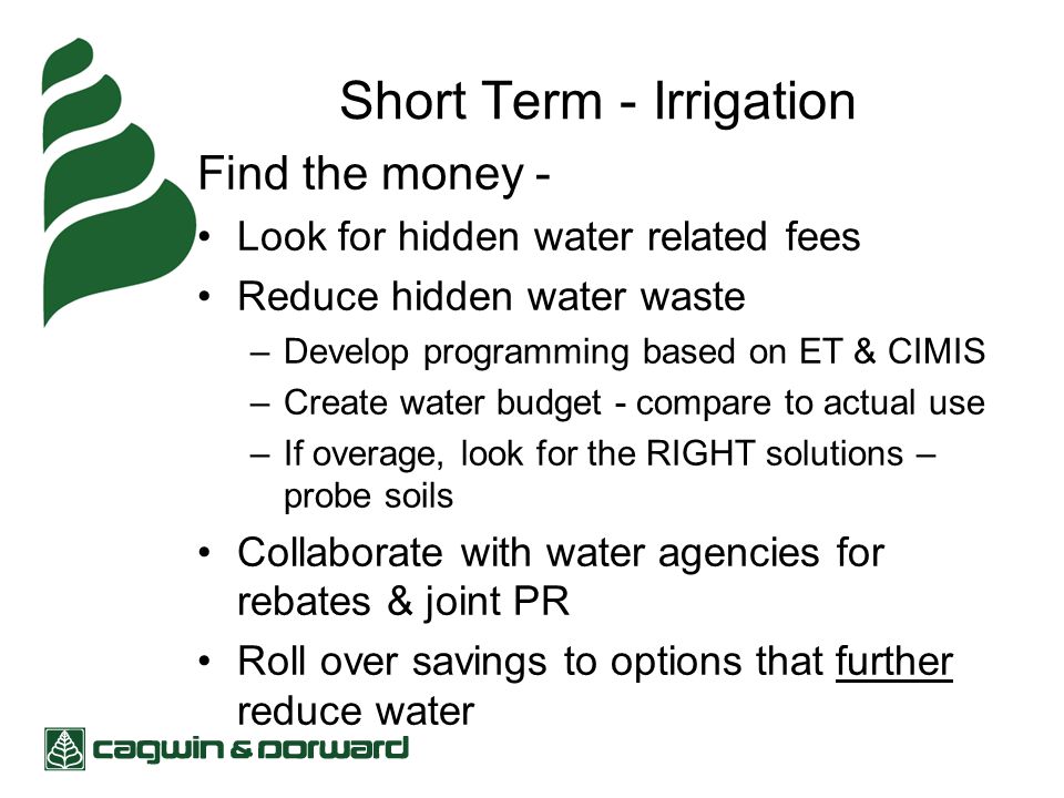 Short Term - Irrigation Find the money - Look for hidden water related fees Reduce hidden water waste –Develop programming based on ET & CIMIS –Create water budget - compare to actual use –If overage, look for the RIGHT solutions – probe soils Collaborate with water agencies for rebates & joint PR Roll over savings to options that further reduce water