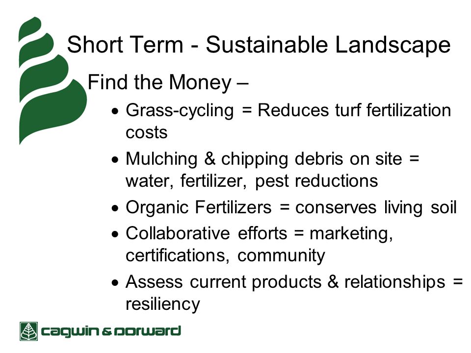 Short Term - Sustainable Landscape Find the Money –  Grass-cycling = Reduces turf fertilization costs  Mulching & chipping debris on site = water, fertilizer, pest reductions  Organic Fertilizers = conserves living soil  Collaborative efforts = marketing, certifications, community  Assess current products & relationships = resiliency