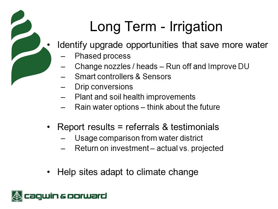 Long Term - Irrigation Identify upgrade opportunities that save more water –Phased process –Change nozzles / heads – Run off and Improve DU –Smart controllers & Sensors –Drip conversions –Plant and soil health improvements –Rain water options – think about the future Report results = referrals & testimonials –Usage comparison from water district –Return on investment – actual vs.