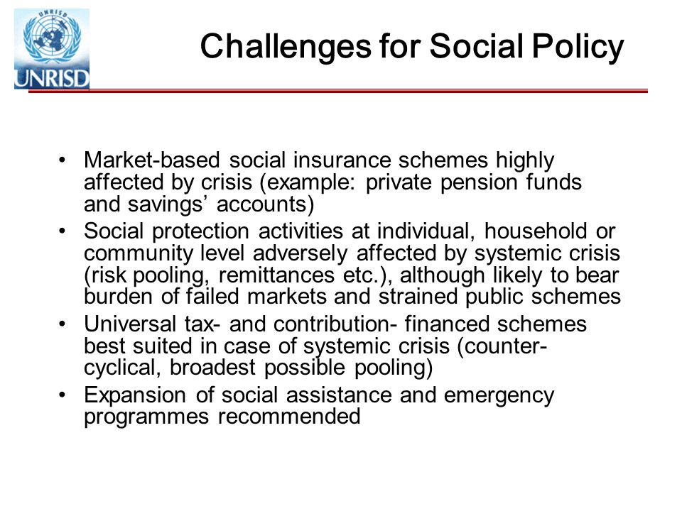 Challenges for Social Policy Market-based social insurance schemes highly affected by crisis (example: private pension funds and savings’ accounts) Social protection activities at individual, household or community level adversely affected by systemic crisis (risk pooling, remittances etc.), although likely to bear burden of failed markets and strained public schemes Universal tax- and contribution- financed schemes best suited in case of systemic crisis (counter- cyclical, broadest possible pooling) Expansion of social assistance and emergency programmes recommended