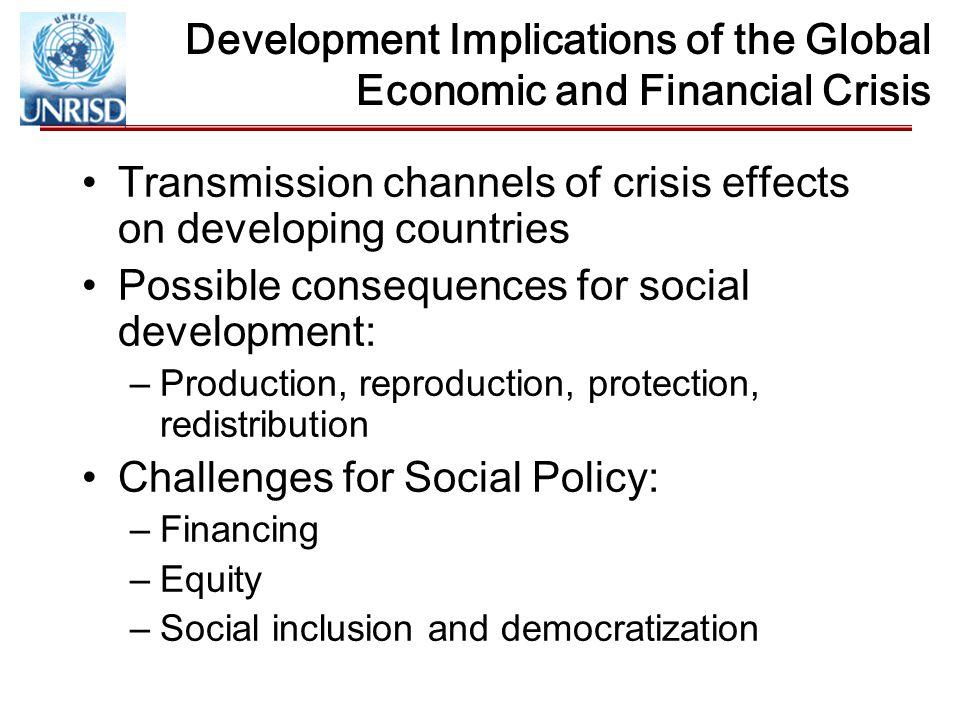 Development Implications of the Global Economic and Financial Crisis Transmission channels of crisis effects on developing countries Possible consequences for social development: –Production, reproduction, protection, redistribution Challenges for Social Policy: –Financing –Equity –Social inclusion and democratization
