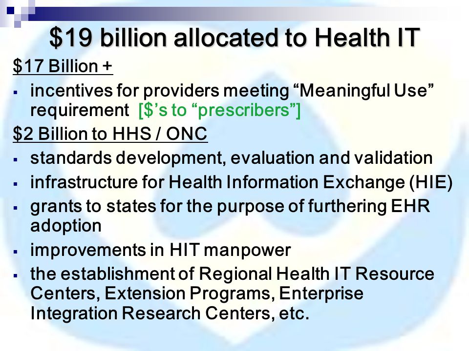 $19 billion allocated to Health IT $17 Billion +  incentives for providers meeting Meaningful Use requirement [$’s to prescribers ] $2 Billion to HHS / ONC  standards development, evaluation and validation  infrastructure for Health Information Exchange (HIE)  grants to states for the purpose of furthering EHR adoption  improvements in HIT manpower  the establishment of Regional Health IT Resource Centers, Extension Programs, Enterprise Integration Research Centers, etc.