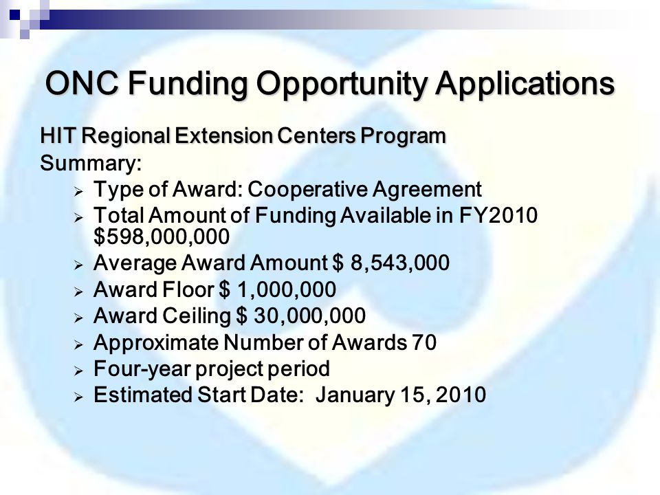 ONC Funding Opportunity Applications HIT Regional Extension Centers Program Summary:  Type of Award: Cooperative Agreement  Total Amount of Funding Available in FY2010 $598,000,000  Average Award Amount $ 8,543,000  Award Floor $ 1,000,000  Award Ceiling $ 30,000,000  Approximate Number of Awards 70  Four-year project period  Estimated Start Date: January 15, 2010