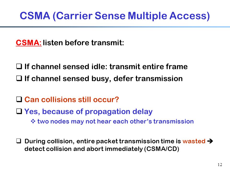12 CSMA (Carrier Sense Multiple Access) CSMA: listen before transmit:  If channel sensed idle: transmit entire frame  If channel sensed busy, defer transmission  Can collisions still occur.