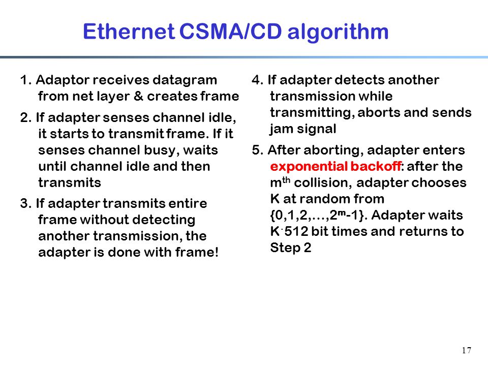 17 Ethernet CSMA/CD algorithm 1. Adaptor receives datagram from net layer & creates frame 2.