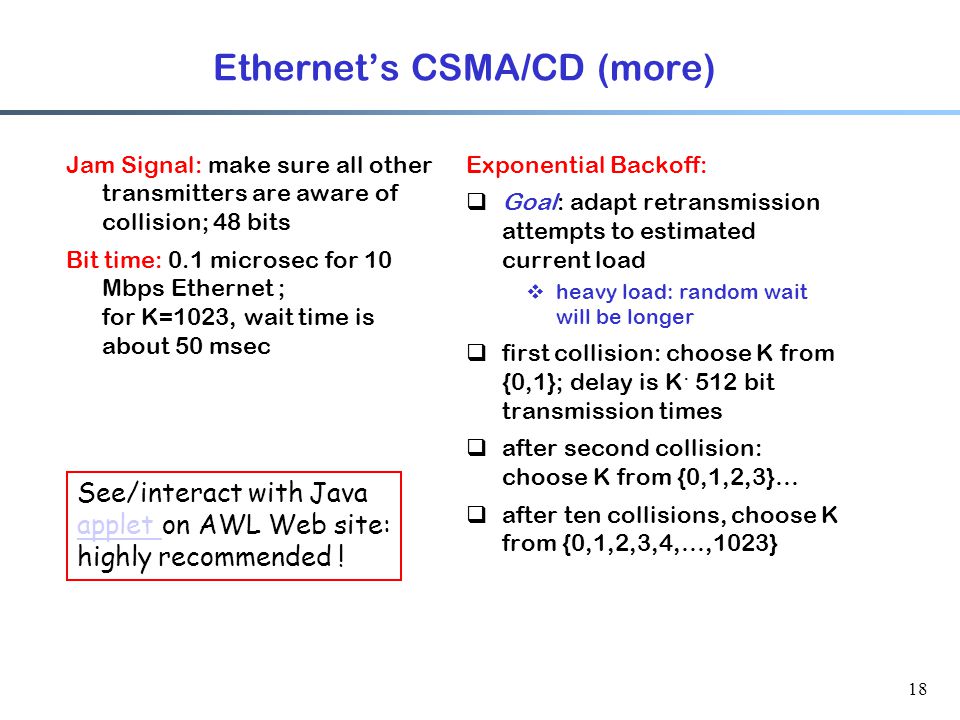18 Ethernet’s CSMA/CD (more) Jam Signal: make sure all other transmitters are aware of collision; 48 bits Bit time: 0.1 microsec for 10 Mbps Ethernet ; for K=1023, wait time is about 50 msec Exponential Backoff:  Goal: adapt retransmission attempts to estimated current load  heavy load: random wait will be longer  first collision: choose K from {0,1}; delay is K · 512 bit transmission times  after second collision: choose K from {0,1,2,3}…  after ten collisions, choose K from {0,1,2,3,4,…,1023} See/interact with Java applet applet on AWL Web site: highly recommended !