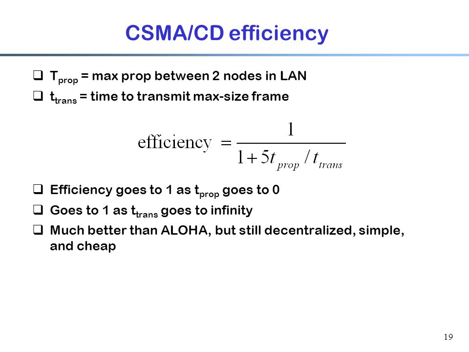 19 CSMA/CD efficiency  T prop = max prop between 2 nodes in LAN  t trans = time to transmit max-size frame  Efficiency goes to 1 as t prop goes to 0  Goes to 1 as t trans goes to infinity  Much better than ALOHA, but still decentralized, simple, and cheap
