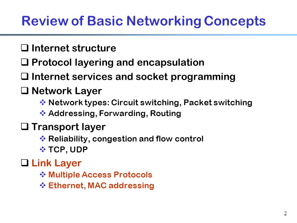 2 Review of Basic Networking Concepts  Internet structure  Protocol layering and encapsulation  Internet services and socket programming  Network Layer  Network types: Circuit switching, Packet switching  Addressing, Forwarding, Routing  Transport layer  Reliability, congestion and flow control  TCP, UDP  Link Layer  Multiple Access Protocols  Ethernet, MAC addressing