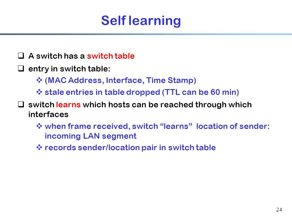 24 Self learning  A switch has a switch table  entry in switch table:  (MAC Address, Interface, Time Stamp)  stale entries in table dropped (TTL can be 60 min)  switch learns which hosts can be reached through which interfaces  when frame received, switch learns location of sender: incoming LAN segment  records sender/location pair in switch table