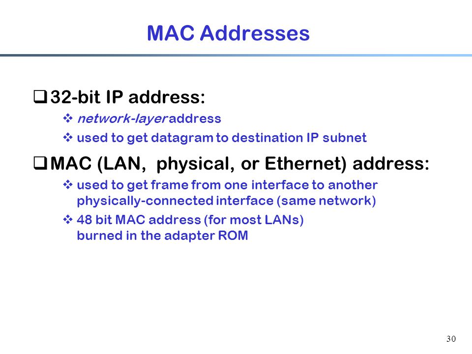30 MAC Addresses  32-bit IP address:  network-layer address  used to get datagram to destination IP subnet  MAC (LAN, physical, or Ethernet) address:  used to get frame from one interface to another physically-connected interface (same network)  48 bit MAC address (for most LANs) burned in the adapter ROM