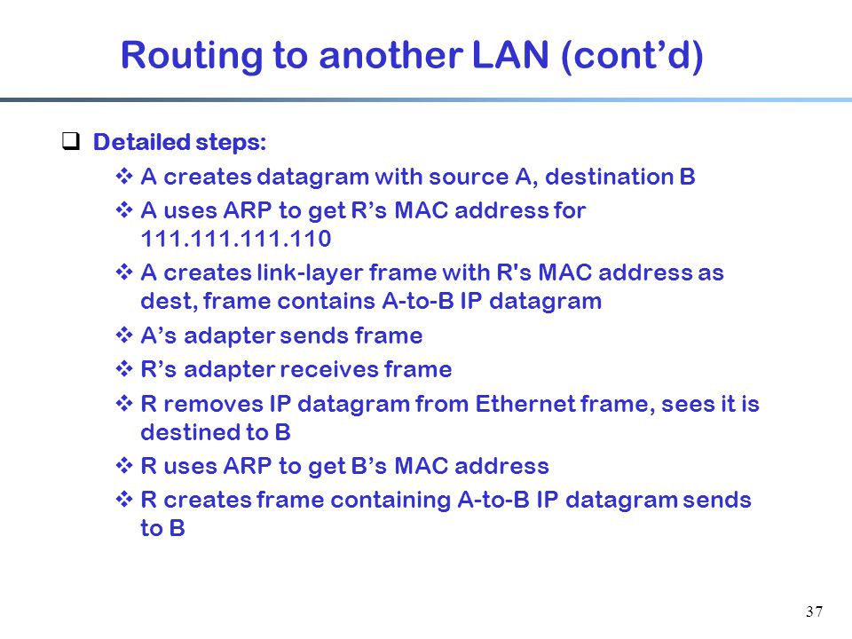 37  Detailed steps:  A creates datagram with source A, destination B  A uses ARP to get R’s MAC address for  A creates link-layer frame with R s MAC address as dest, frame contains A-to-B IP datagram  A’s adapter sends frame  R’s adapter receives frame  R removes IP datagram from Ethernet frame, sees it is destined to B  R uses ARP to get B’s MAC address  R creates frame containing A-to-B IP datagram sends to B Routing to another LAN (cont’d)