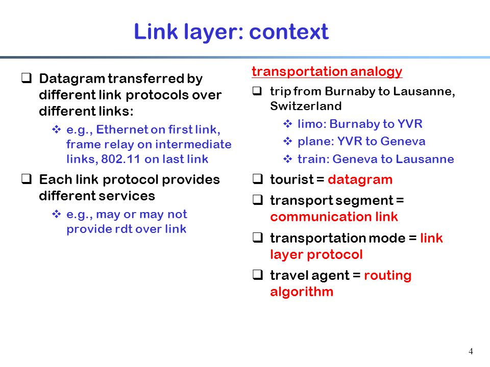 4 Link layer: context  Datagram transferred by different link protocols over different links:  e.g., Ethernet on first link, frame relay on intermediate links, on last link  Each link protocol provides different services  e.g., may or may not provide rdt over link transportation analogy  trip from Burnaby to Lausanne, Switzerland  limo: Burnaby to YVR  plane: YVR to Geneva  train: Geneva to Lausanne  tourist = datagram  transport segment = communication link  transportation mode = link layer protocol  travel agent = routing algorithm