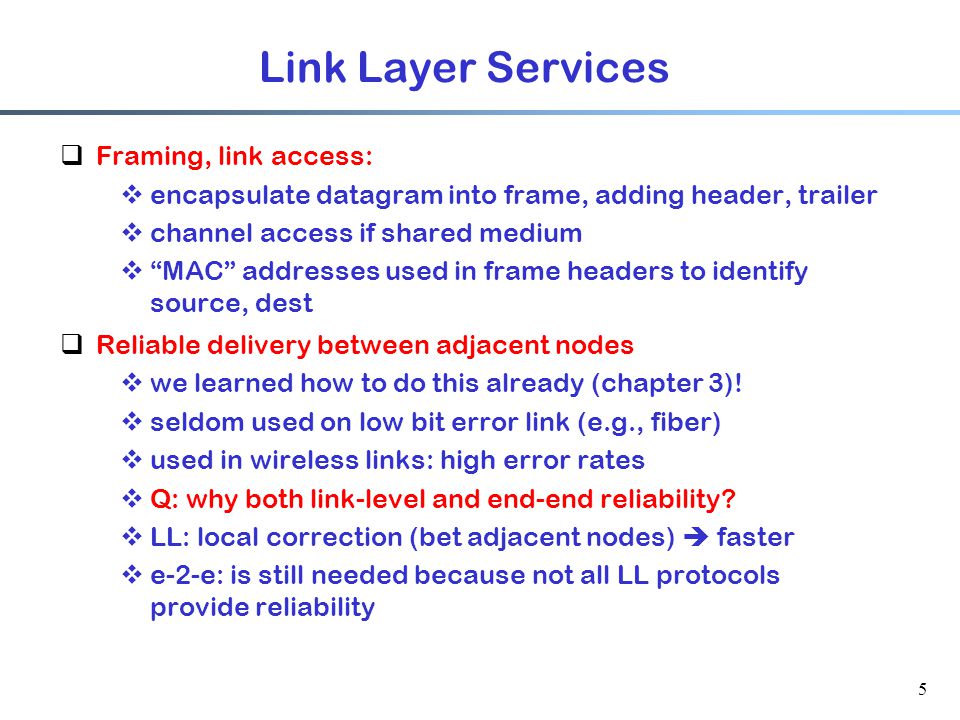 5 Link Layer Services  Framing, link access:  encapsulate datagram into frame, adding header, trailer  channel access if shared medium  MAC addresses used in frame headers to identify source, dest  Reliable delivery between adjacent nodes  we learned how to do this already (chapter 3).