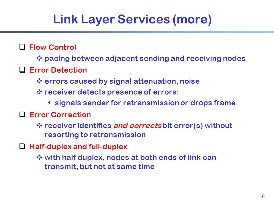 6 Link Layer Services (more)  Flow Control  pacing between adjacent sending and receiving nodes  Error Detection  errors caused by signal attenuation, noise  receiver detects presence of errors: signals sender for retransmission or drops frame  Error Correction  receiver identifies and corrects bit error(s) without resorting to retransmission  Half-duplex and full-duplex  with half duplex, nodes at both ends of link can transmit, but not at same time