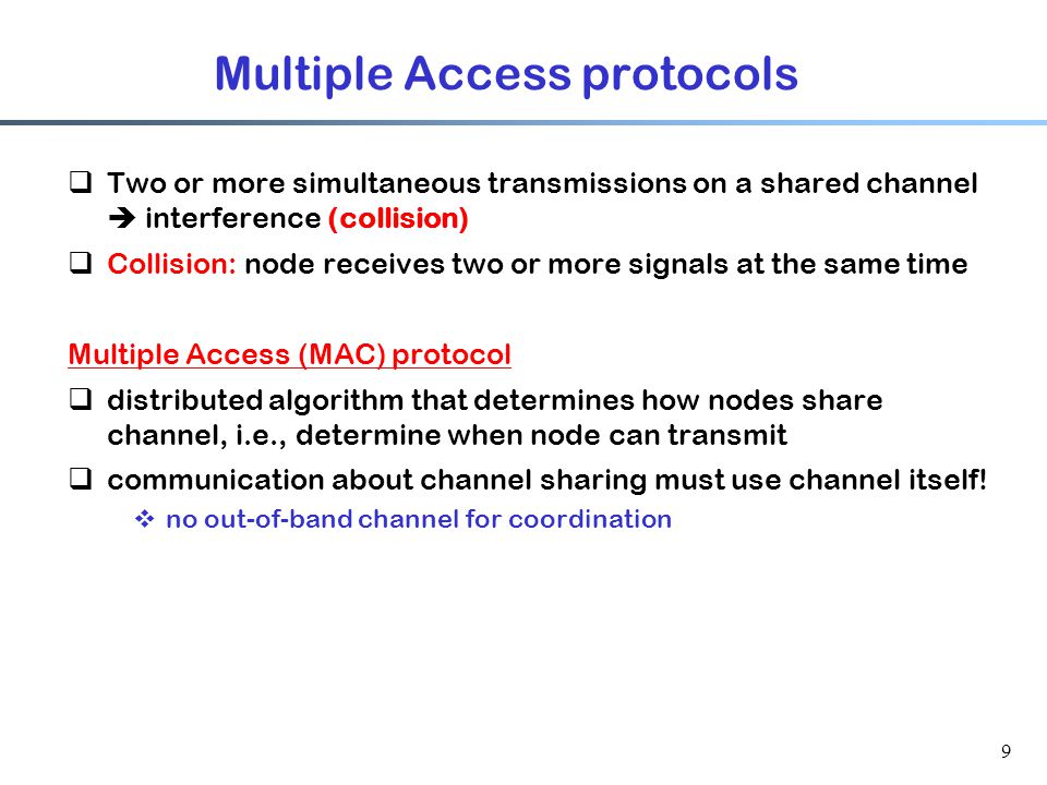 9 Multiple Access protocols  Two or more simultaneous transmissions on a shared channel  interference (collision)  Collision: node receives two or more signals at the same time Multiple Access (MAC) protocol  distributed algorithm that determines how nodes share channel, i.e., determine when node can transmit  communication about channel sharing must use channel itself.