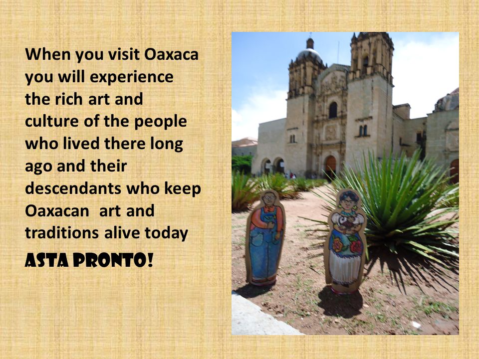 When you visit Oaxaca you will experience the rich art and culture of the people who lived there long ago and their descendants who keep Oaxacan art and traditions alive today Asta Pronto!