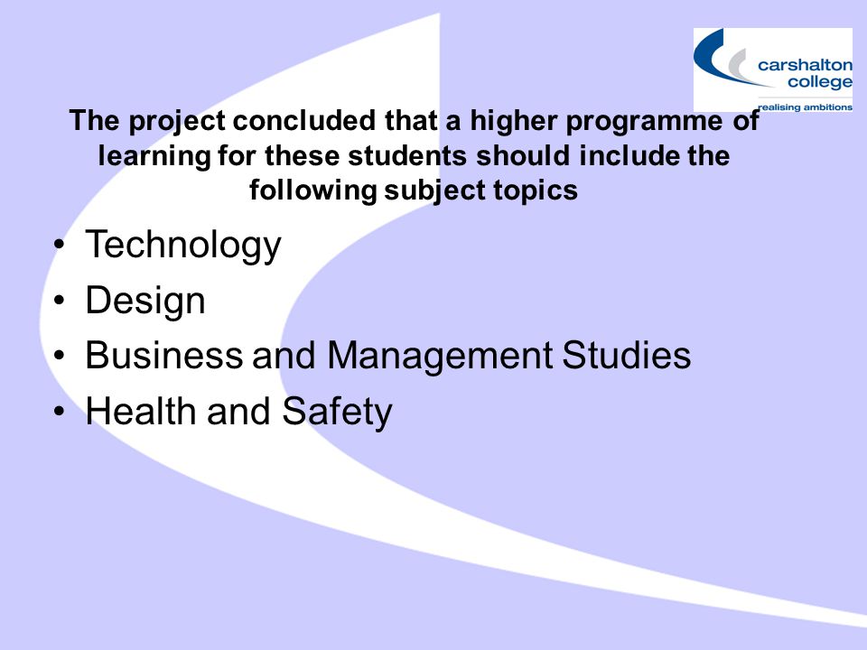 The project concluded that a higher programme of learning for these students should include the following subject topics Technology Design Business and Management Studies Health and Safety