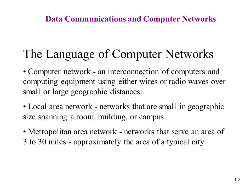 1-2 Data Communications and Computer Networks The Language of Computer Networks Computer network - an interconnection of computers and computing equipment using either wires or radio waves over small or large geographic distances Local area network - networks that are small in geographic size spanning a room, building, or campus Metropolitan area network - networks that serve an area of 3 to 30 miles - approximately the area of a typical city