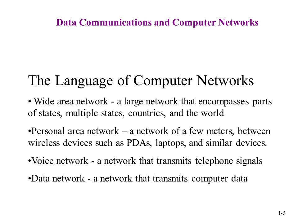 1-3 Data Communications and Computer Networks The Language of Computer Networks Wide area network - a large network that encompasses parts of states, multiple states, countries, and the world Personal area network – a network of a few meters, between wireless devices such as PDAs, laptops, and similar devices.