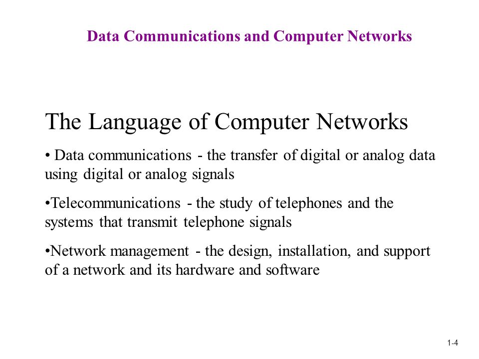 1-4 Data Communications and Computer Networks The Language of Computer Networks Data communications - the transfer of digital or analog data using digital or analog signals Telecommunications - the study of telephones and the systems that transmit telephone signals Network management - the design, installation, and support of a network and its hardware and software