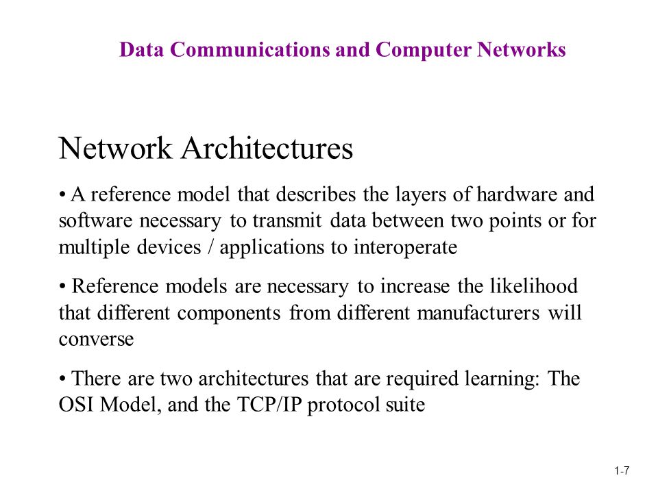 1-7 Data Communications and Computer Networks Network Architectures A reference model that describes the layers of hardware and software necessary to transmit data between two points or for multiple devices / applications to interoperate Reference models are necessary to increase the likelihood that different components from different manufacturers will converse There are two architectures that are required learning: The OSI Model, and the TCP/IP protocol suite