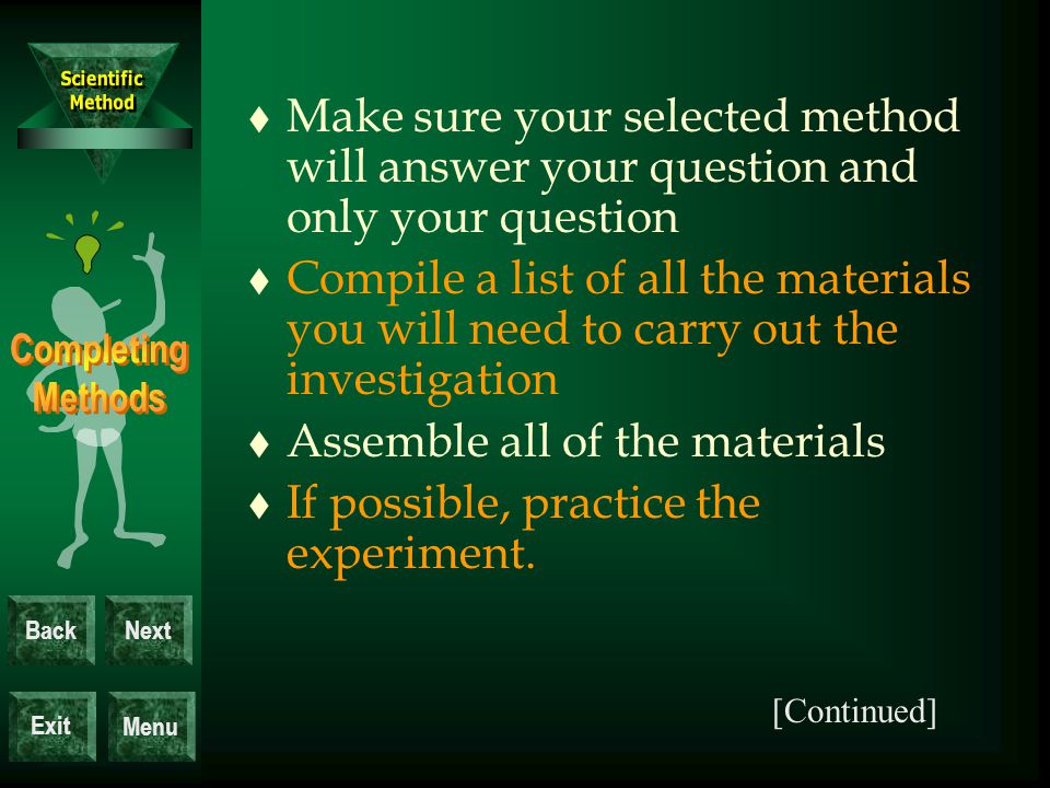 Exit BackNext Menu t Make sure your selected method will answer your question and only your question t Compile a list of all the materials you will need to carry out the investigation t Assemble all of the materials t If possible, practice the experiment.
