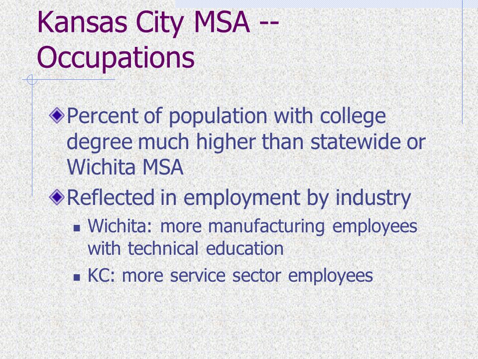 Kansas City MSA -- Occupations Percent of population with college degree much higher than statewide or Wichita MSA Reflected in employment by industry Wichita: more manufacturing employees with technical education KC: more service sector employees