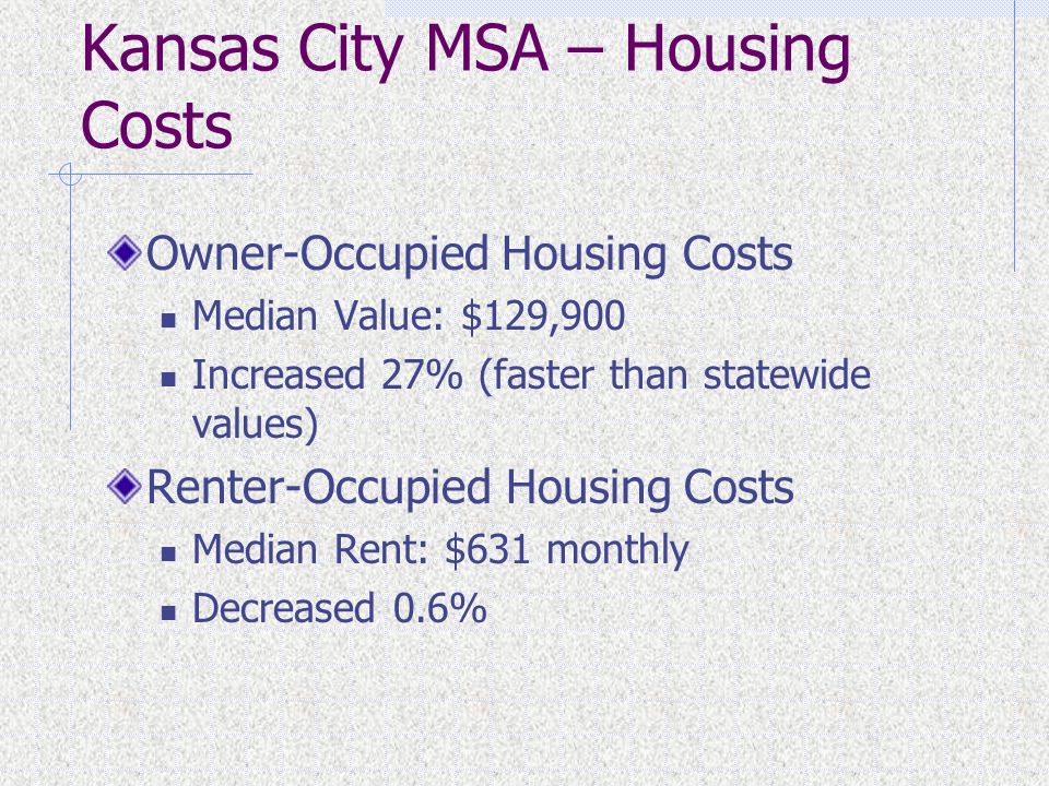 Kansas City MSA – Housing Costs Owner-Occupied Housing Costs Median Value: $129,900 Increased 27% (faster than statewide values) Renter-Occupied Housing Costs Median Rent: $631 monthly Decreased 0.6%