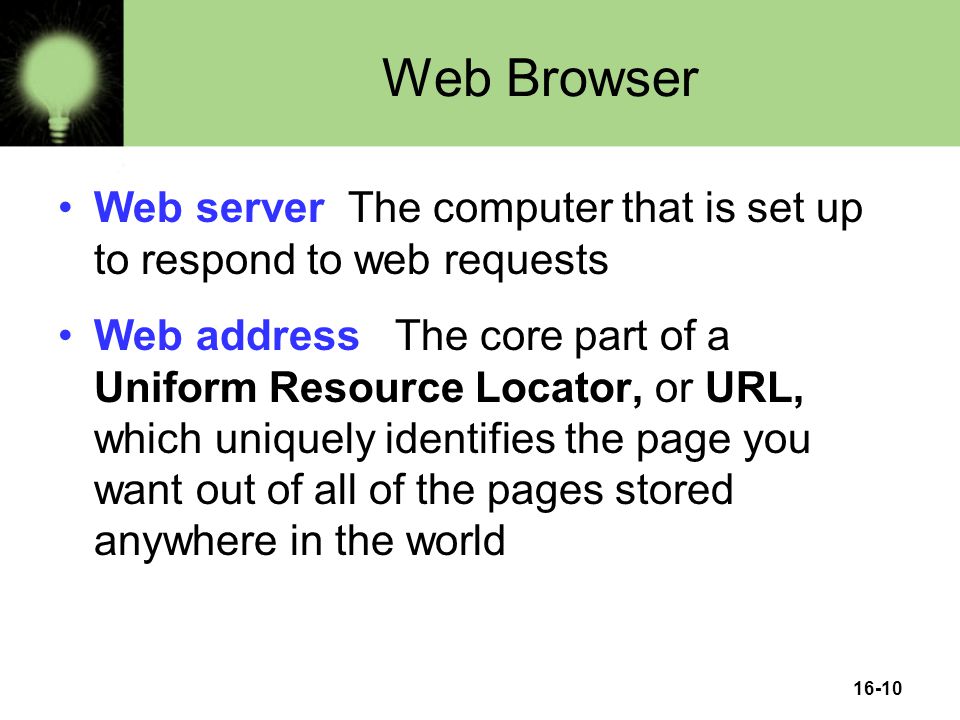 16-10 Web Browser Web server The computer that is set up to respond to web requests Web address The core part of a Uniform Resource Locator, or URL, which uniquely identifies the page you want out of all of the pages stored anywhere in the world