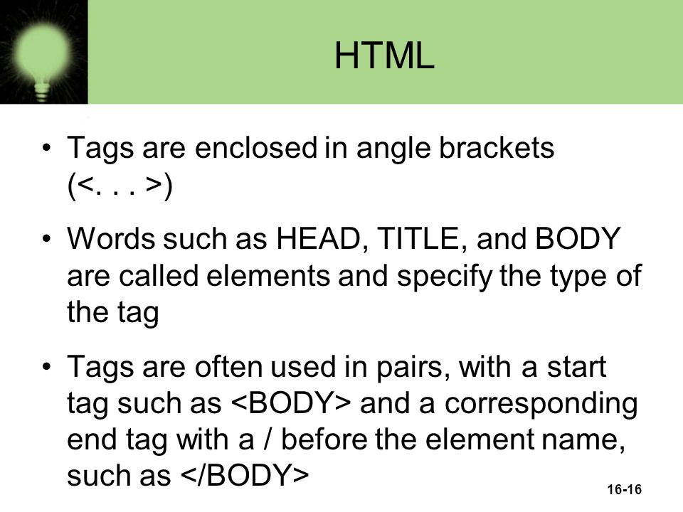 16-16 HTML Tags are enclosed in angle brackets ( ) Words such as HEAD, TITLE, and BODY are called elements and specify the type of the tag Tags are often used in pairs, with a start tag such as and a corresponding end tag with a / before the element name, such as