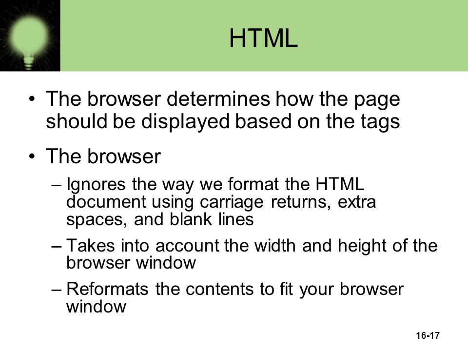 16-17 HTML The browser determines how the page should be displayed based on the tags The browser –Ignores the way we format the HTML document using carriage returns, extra spaces, and blank lines –Takes into account the width and height of the browser window –Reformats the contents to fit your browser window