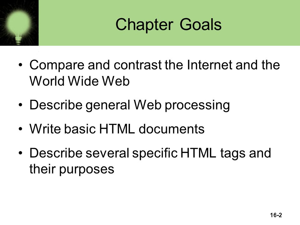 16-2 Chapter Goals Compare and contrast the Internet and the World Wide Web Describe general Web processing Write basic HTML documents Describe several specific HTML tags and their purposes