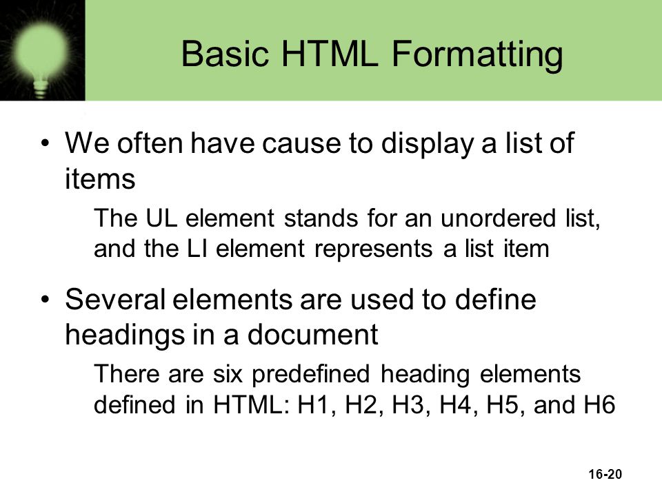 16-20 Basic HTML Formatting We often have cause to display a list of items The UL element stands for an unordered list, and the LI element represents a list item Several elements are used to define headings in a document There are six predefined heading elements defined in HTML: H1, H2, H3, H4, H5, and H6