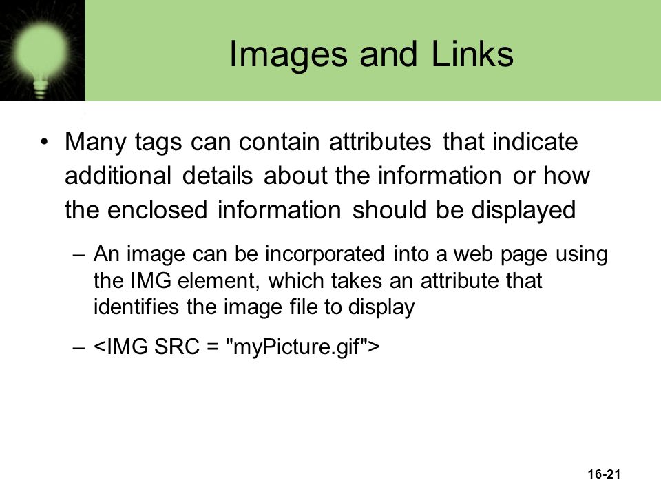 16-21 Images and Links Many tags can contain attributes that indicate additional details about the information or how the enclosed information should be displayed –An image can be incorporated into a web page using the IMG element, which takes an attribute that identifies the image file to display –