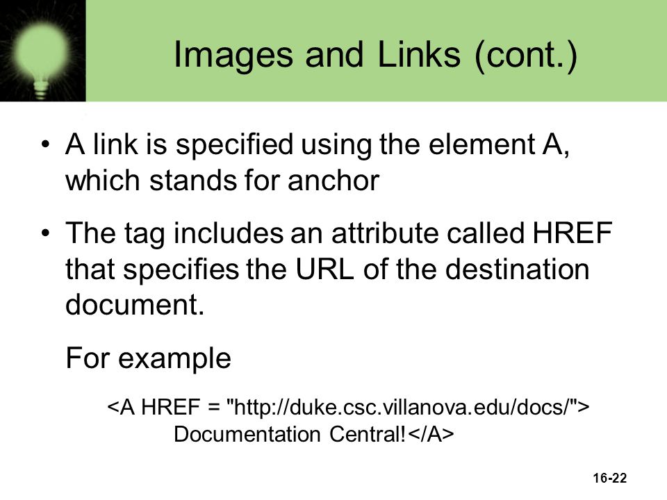 16-22 Images and Links (cont.) A link is specified using the element A, which stands for anchor The tag includes an attribute called HREF that specifies the URL of the destination document.