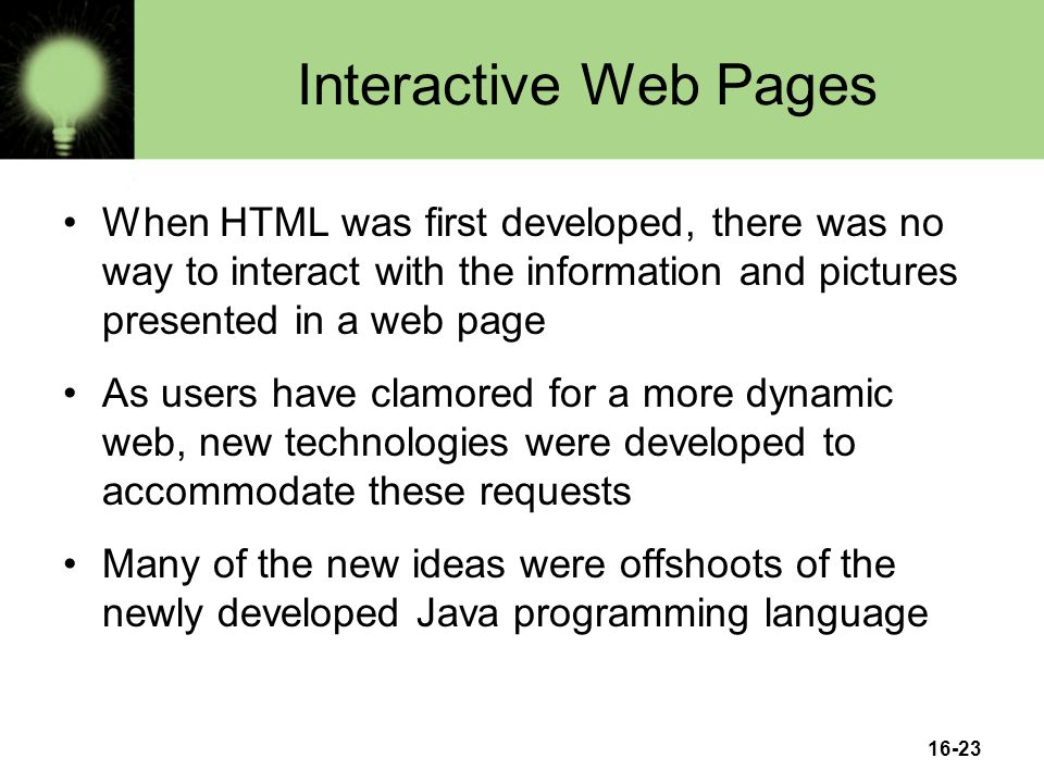 16-23 Interactive Web Pages When HTML was first developed, there was no way to interact with the information and pictures presented in a web page As users have clamored for a more dynamic web, new technologies were developed to accommodate these requests Many of the new ideas were offshoots of the newly developed Java programming language