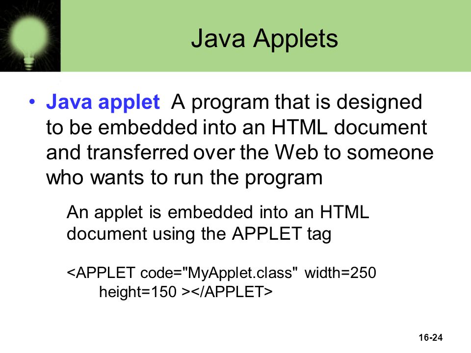 16-24 Java Applets Java applet A program that is designed to be embedded into an HTML document and transferred over the Web to someone who wants to run the program An applet is embedded into an HTML document using the APPLET tag