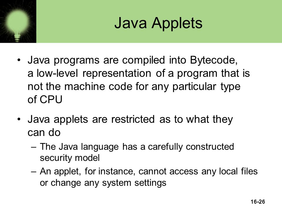 16-26 Java Applets Java programs are compiled into Bytecode, a low-level representation of a program that is not the machine code for any particular type of CPU Java applets are restricted as to what they can do –The Java language has a carefully constructed security model –An applet, for instance, cannot access any local files or change any system settings