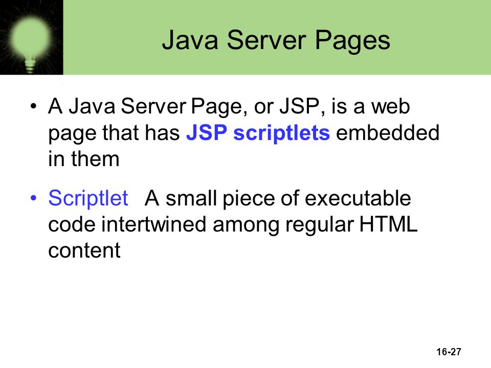 16-27 Java Server Pages A Java Server Page, or JSP, is a web page that has JSP scriptlets embedded in them Scriptlet A small piece of executable code intertwined among regular HTML content