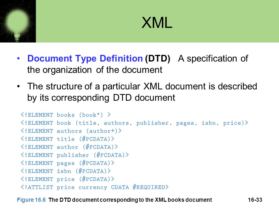 16-33 XML Document Type Definition (DTD) A specification of the organization of the document The structure of a particular XML document is described by its corresponding DTD document Figure 16.6 The DTD document corresponding to the XML books document