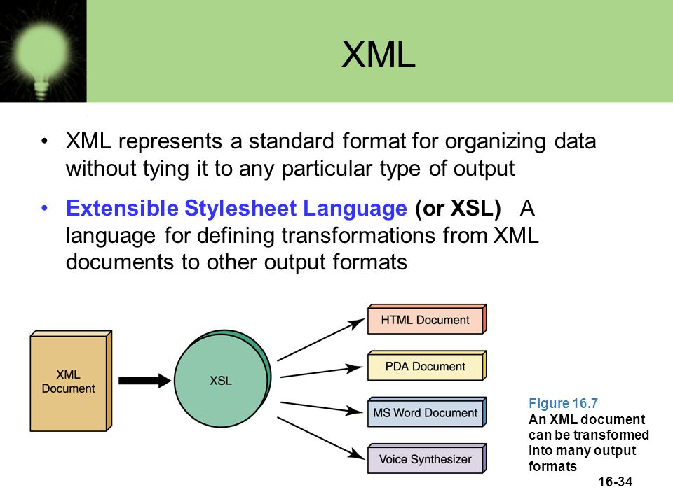 XML XML represents a standard format for organizing data without tying it to any particular type of output Extensible Stylesheet Language (or XSL) A language for defining transformations from XML documents to other output formats Figure 16.7 An XML document can be transformed into many output formats 16-34